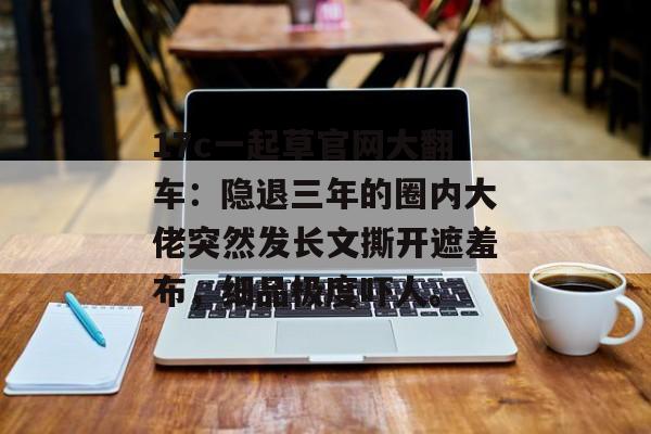 17c一起草官网大翻车：隐退三年的圈内大佬突然发长文撕开遮羞布，细品极度吓人。