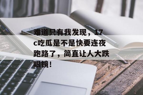 难道只有我发现，17c吃瓜是不是快要连夜跑路了，简直让人大跌眼镜！