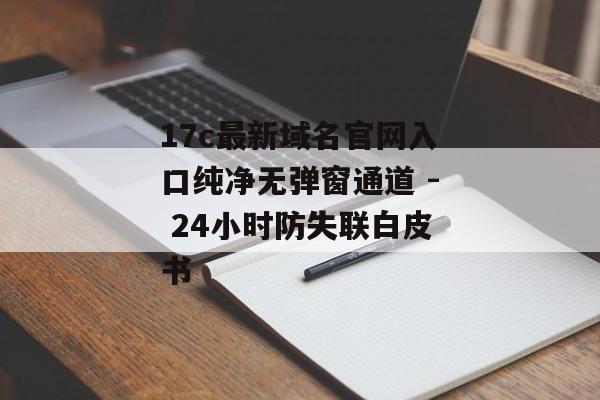 17c最新域名官网入口纯净无弹窗通道 - 24小时防失联白皮书