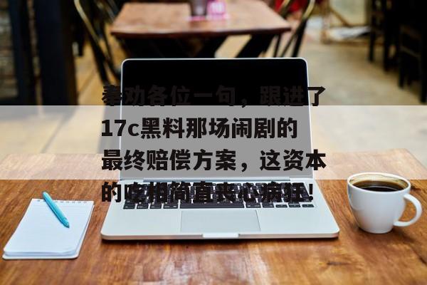 奉劝各位一句，跟进了17c黑料那场闹剧的最终赔偿方案，这资本的吃相简直丧心病狂！