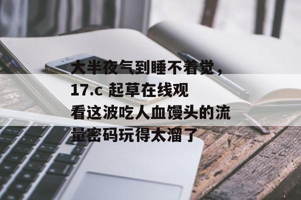 大半夜气到睡不着觉，17.c 起草在线观看这波吃人血馒头的流量密码玩得太溜了