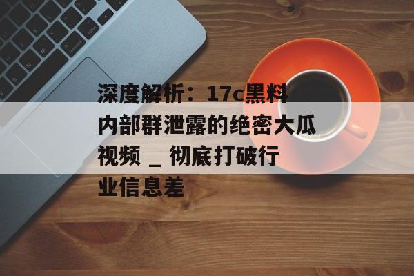 深度解析：17c黑料内部群泄露的绝密大瓜视频 _ 彻底打破行业信息差