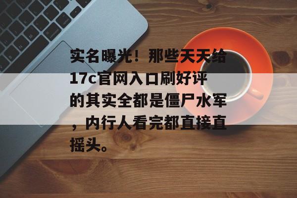 实名曝光！那些天天给17c官网入口刷好评的其实全都是僵尸水军，内行人看完都直接直摇头。