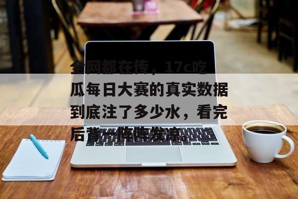 全网都在传，17c吃瓜每日大赛的真实数据到底注了多少水，看完后背一阵阵发凉。