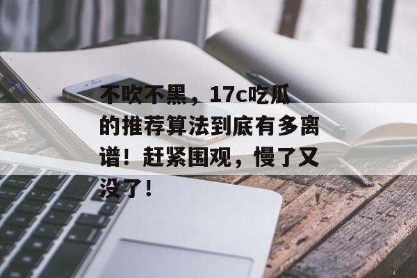 不吹不黑，17c吃瓜的推荐算法到底有多离谱！赶紧围观，慢了又没了！