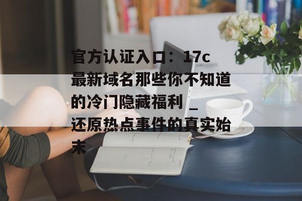 官方认证入口：17c最新域名那些你不知道的冷门隐藏福利 _ 还原热点事件的真实始末