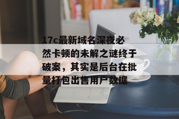 17c最新域名深夜必然卡顿的未解之谜终于破案，其实是后台在批量打包出售用户数据