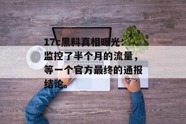 17c黑料真相曝光：监控了半个月的流量，等一个官方最终的通报结论。