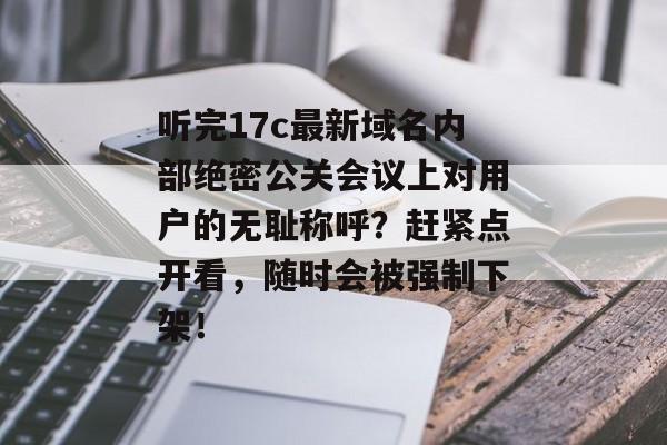 听完17c最新域名内部绝密公关会议上对用户的无耻称呼？赶紧点开看，随时会被强制下架！