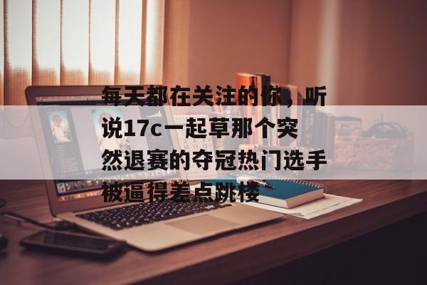 每天都在关注的你，听说17c一起草那个突然退赛的夺冠热门选手被逼得差点跳楼
