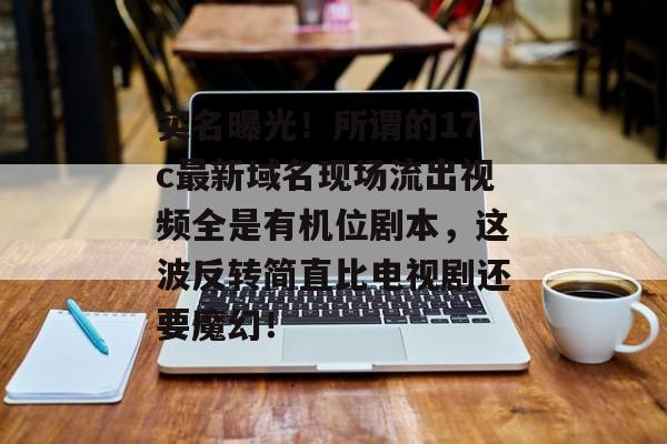 实名曝光！所谓的17c最新域名现场流出视频全是有机位剧本，这波反转简直比电视剧还要魔幻！