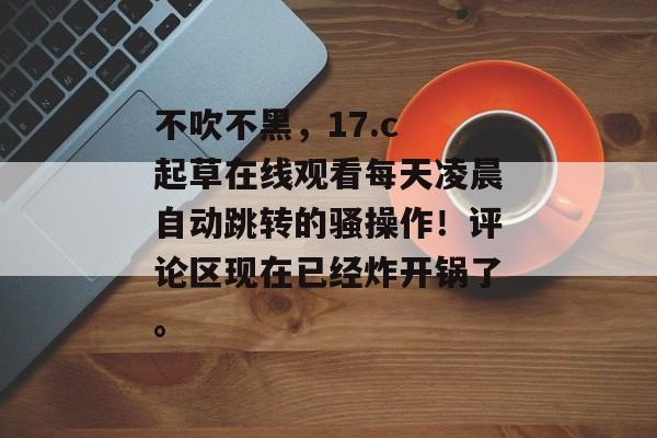不吹不黑，17.c 起草在线观看每天凌晨自动跳转的骚操作！评论区现在已经炸开锅了。