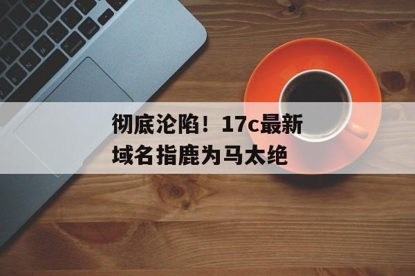 彻底沦陷！17c最新域名指鹿为马太绝