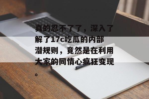 真的忍不了了，深入了解了17c吃瓜的内部潜规则，竟然是在利用大家的同情心疯狂变现。