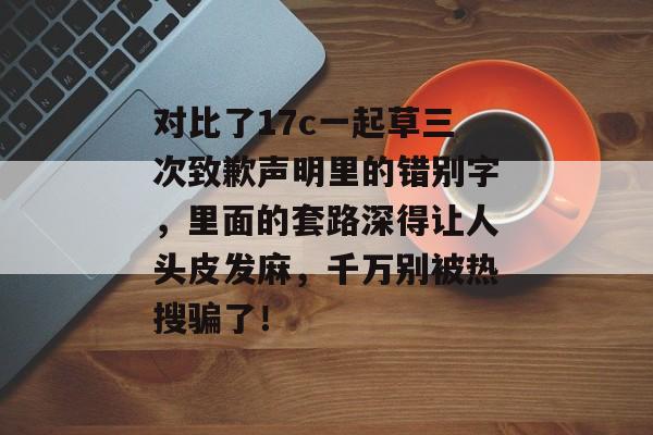 对比了17c一起草三次致歉声明里的错别字，里面的套路深得让人头皮发麻，千万别被热搜骗了！