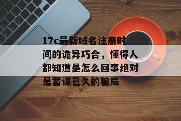 17c最新域名注册时间的诡异巧合，懂得人都知道是怎么回事绝对是蓄谋已久的骗局