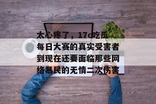 太心疼了，17c吃瓜每日大赛的真实受害者到现在还要面临那些网络暴民的无情二次伤害